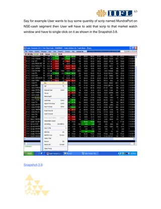 63


Say for example User wants to buy some quantity of scrip named MundraPort on
NSE-cash segment then User will have to add that scrip to that market watch
window and have to single click on it as shown in the Snapshot-3.8.




Snapshot-3.9
 