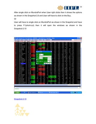 64


After single click on MundraPort when User right clicks then it shows the options
as shown in the Snapshot-3.9 and User will have to click on the Buy.
Or
User will have to single click on MundraPort as shown in the Snapshot and have
to press F1(short-cut) then it will open the windows as shown in the
Snapshot-3.10




Snapshot-3.10
 
