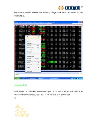 67


that market watch window and have to single click on it as shown in the
Snapshot-3.11




Snapshot-3.12


After single click on RPL when User right clicks then it shows the options as
shown in the Snapshot-3.12 and User will have to click on the Sell.
Or
 