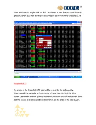 68


User will have to single click on RPL as shown in the Snapshot and have to
press F2(short-cut) then it will open the windows as shown in the Snapshot-3.13




Snapshot-3.13


As shown in the Snapshot-3.13 User will have to enter the sell quantity.
User can sell the particular scrip at market price or User can limit the price.
When User enters the sell quantity at market price and click on Place then it will
sell the shares at a rate available in the market. (at the price of the best buyer).
 