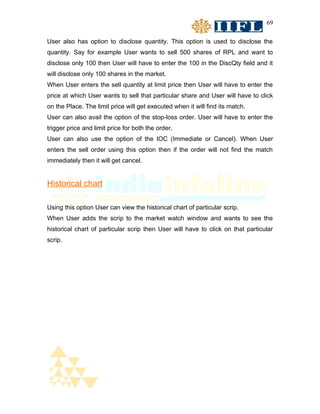 69


User also has option to disclose quantity. This option is used to disclose the
quantity. Say for example User wants to sell 500 shares of RPL and want to
disclose only 100 then User will have to enter the 100 in the DiscQty field and it
will disclose only 100 shares in the market.
When User enters the sell quantity at limit price then User will have to enter the
price at which User wants to sell that particular share and User will have to click
on the Place. The limit price will get executed when it will find its match.
User can also avail the option of the stop-loss order. User will have to enter the
trigger price and limit price for both the order.
User can also use the option of the IOC (Immediate or Cancel). When User
enters the sell order using this option then if the order will not find the match
immediately then it will get cancel.


Historical chart

Using this option User can view the historical chart of particular scrip.
When User adds the scrip to the market watch window and wants to see the
historical chart of particular scrip then User will have to click on that particular
scrip.
 