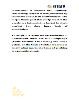 7


investment    is   returns   and   liquidity,
commodity market is less preferred by
investors due to lack of awareness. The
major findings of this study are that the
people are interested to invest in stock
market     but     they   have     lack   of
knowledge.


Through this report we were also able to
understand, what are our Company’s
(India Infoline Ltd.) strong and weak
points, on the basis of which we come to
know what can be the basis of pitching
to a potential client.
 
