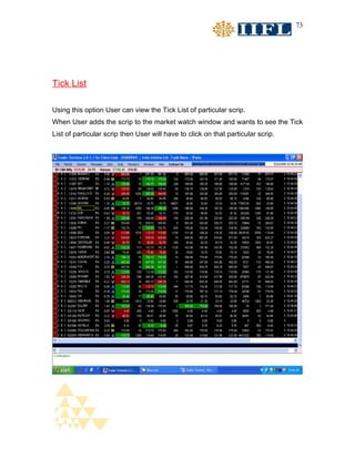 73




Tick List

Using this option User can view the Tick List of particular scrip.
When User adds the scrip to the market watch window and wants to see the Tick
List of particular scrip then User will have to click on that particular scrip.
 