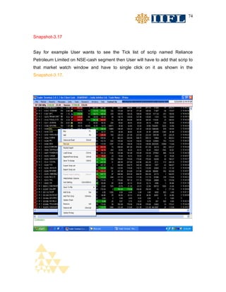 74



Snapshot-3.17


Say for example User wants to see the Tick list of scrip named Reliance
Petroleum Limited on NSE-cash segment then User will have to add that scrip to
that market watch window and have to single click on it as shown in the
Snapshot-3.17.
 