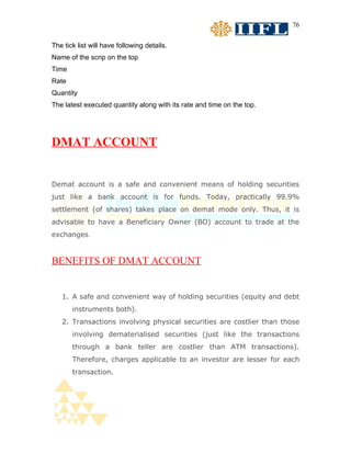 76


The tick list will have following details.
Name of the scrip on the top
Time
Rate
Quantity
The latest executed quantity along with its rate and time on the top.




DMAT ACCOUNT


Demat account is a safe and convenient means of holding securities
just like a bank account is for funds. Today, practically 99.9%
settlement (of shares) takes place on demat mode only. Thus, it is
advisable to have a Beneficiary Owner (BO) account to trade at the
exchanges.


BENEFITS OF DMAT ACCOUNT


   1. A safe and convenient way of holding securities (equity and debt
       instruments both).
   2. Transactions involving physical securities are costlier than those
       involving dematerialised securities (just like the transactions
       through a bank teller are costlier than ATM transactions).
       Therefore, charges applicable to an investor are lesser for each
       transaction.
 