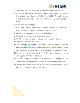 77


3. Securities can be transferred at an instruction immediately.
4. Increased liquidity, as securities can be sold at any time during
   the trading hours (between 9:00 AM to 3:30 PM on all working
   days), and payment can be received in a very short period of
   time.
5. No stamp duty charges.
6. Risks like forgery, thefts, bad delivery, delays in transfer etc,
   associated with physical certificates, are eliminated.
7. Pledging of securities in a short period of time.
8. Reduced paper work and transaction cost.
9. Odd-lot shares can also be traded (can be even 1 share).
10.Nomination facility available.
11.Any change in address or bank account details can be
   electronically intimated to all companies in which investor holds
   any securities, without having to inform each of them separately.
12.Securities are transferred by the DP itself, so no need to
   correspond with the companies.
13.Shares arising out of bonus, split, consolidation, merger etc. are
   automatically credited into the demat account of the investor.
14.Shares allotted in public issues are directly credited into demat
   account of the applicants in quick time
 