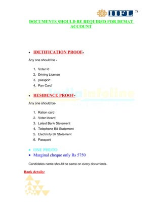 78


   DOCUMENTS SHOULD BE REQUIRED FOR DEMAT
                 ACCOUNT




  •   IDETIFICATION PROOF-
  Any one should be -

      1. Voter Id
      2. Driving License
      3. passport
      4. Pan Card


  •   RESIDENCE PROOF-
  Any one should be-

      1. Ration card
      2. Voter Idcard
      3. Latest Bank Statement
      4. Telephone Bill Statement
      5. Electricity Bil Statement
      6. Passport


  • ONE PHOTO
  • Marginal cheque only Rs 5750

  Candidates name should be same on every documents.

Bank details:
 