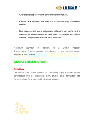 79



  •   Copy of cancelled cheque with printed name from the bank.


  •   Copy of bank passbook with name and address and copy of cancelled
      cheque.


  •   Bank statement with name and address (duly authorized by the bank, if
      statement is on plain paper) not more than 4 months old and copy of
      cancelled cheque of MICR & bank detail verification.




Maximum         Number      of    holders      in    a       Demat   Account
A maximum of three persons are allowed to open a joint demat
account in their names.



DEMATERIALISATION

Definition
Dematerialization is the process of converting physical shares (share
certificates) into an electronic form. Shares once converted into
dematerialized form are held in a Demat account.
 