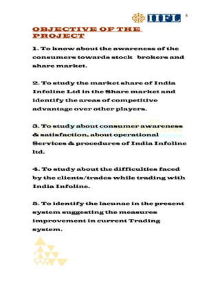 8


OBJECTIVE OF THE
PROJECT

1. To know about the awareness of the
consumers towards stock brokers and
share market.


2. To study the market share of India
Infoline Ltd in the Share market and
identify the areas of competitive
advantage over other players.


3. To study about consumer awareness
& satisfaction, about operational
Services & procedures of India Infoline
ltd.


4. To study about the difficulties faced
by the clients/trades while trading with
India Infoline.


5. To identify the lacunae in the present
system suggesting the measures
improvement in current Trading
system.
 
