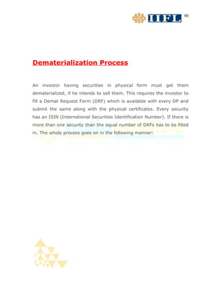 80




Dematerialization Process


An investor having securities in physical form must get them
dematerialized, if he intends to sell them. This requires the investor to
fill a Demat Request Form (DRF) which is available with every DP and
submit the same along with the physical certificates. Every security
has an ISIN (International Securities Identification Number). If there is
more than one security than the equal number of DRFs has to be filled
in. The whole process goes on in the following manner:
 