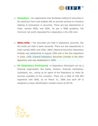 83




•   Depository - An organization that facilitates holding of securities in
    the electronic form and enables DPs to provide services to investors
    relating to transaction in securities. There are two depositories in
    India, namely NSDL and CDSL. As per a SEBI guideline, the
    minimum net worth stipulated for a depository is Rs.100 crore




•   NSDL/CDSL - The securities are held in depository accounts, like
    the funds are held in bank accounts. There are two depositories in
    India namely NSDL and CDSL. NSDL (National Securities Depository
    limited) was established in August 1996 and is the first depository
    in India. CDSL (Central Depository Securities Limited) is the other
    depository and was established in 1999.

•   DP (Depository Participant) - A Depository Participant can be a
    financial organization like banks, brokers, financial institutions,
    custodians, etc., acting as an agent of the Depository to make its
    services available to the investors. There are a total of 538 DPs
    registered with SEBI, as on March 31, 2006 and each DP is
    assigned a unique identification number known as DP-ID.
 