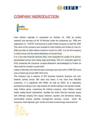 84




COMPANY INDRODUCTION




India Infoline originally in corporated on October 18, 1995 as probity
research and services pvt ltd. At Mumbai under the companies act, 1956 with
registration no. 1193797. And become a public limited company on april 28, 2000
The name of the company was changed to India Infoline.com limited on may 23,
2000 and later to India Infoline Limited on march 23, 2001. it is the first company
in India to foray into the online distribution of mutual funds.
It is a one stop financial services shop, most respected for quality of its advice,
personalized service and cutting edge technology. The no.1 corporate agent for
ICICI prudential life insurance company.Research acknowledged by Forbes as
“Must read for investor in south Asia”
Listed on Bombay and national stock exchange with anet worth of INR 200 crore
and a market cap of over INR 1970 crore.
The company has a network of 976 business locations (brances and sub-
brokers) spread across 365 cities and towns. It has more than 800,000
customers. It is registered with NSDL as well as CDSL as a depository
participant providing a one- stop solution for clients trading in the equities market
India Infoline group, comprising the holding company, India Infoline Limited
andits wholly-owned subsidiaries, straddle the entire financial services space
with offerings ranging from equity research, equities and derivatives trading,
commodities trading, portfolio management services, mutual                funds, life
insurance, fixed deposits, govt. bonds and other small savings instruments to
 