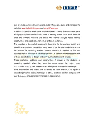85




loan products and investment banking. India Infoline also owns and manages the
websites www.Indiainfoline.com and www.5Paisa.com .
In todays competitive world there are many goods chasing few customers some
are trying it expands their size and share of existing market. As a result there are
loser and winners. Winners are those who crefully analyze needs identify
opportunities and create also rich offers for target customer.
The objective of the market research to determine the demand and supply and
use of the product and competitors study so as to get the total market scenario of
the product for analyzing market problem research is needed. A firm can
obtained market research in a number of ways . It can hire market research firm
or it can ask students to design and carry out market research project.
These marketing problems and opportunities if entrust to the students of
marketing specially when they seek the same during the project gives
opportunities to apply their theoretical knowledge and managerial knowledge.
India Infoline.com and 5paisa.com is related to share market, it is equity to
caused organization tracing its lineage to SSKL, a veteran solution company with
over 8 decades of experience in the lead in stock market.
 