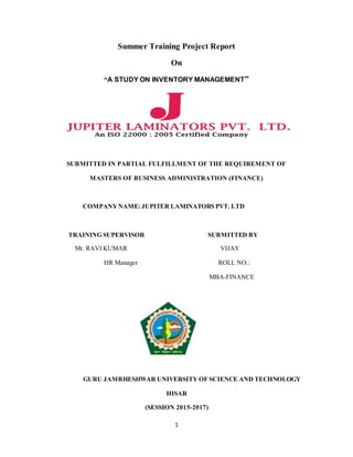 1
Summer Training Project Report
On
“A STUDY ON INVENTORY MANAGEMENT”
SUBMITTED IN PARTIAL FULFILLMENT OF THE REQUIREMENT OF
MASTERS OF BUSINESS ADMINISTRATION (FINANCE)
COMPANY NAME: JUPITER LAMINATORS PVT. LTD
TRAINING SUPERVISOR SUBMITTED BY
Mr. RAVI KUMAR VIJAY
HR Manager ROLL NO.:
MBA-FINANCE
GURU JAMBHESHWAR UNIVERSITY OF SCIENCE AND TECHNOLOGY
HISAR
(SESSION 2015-2017)
 