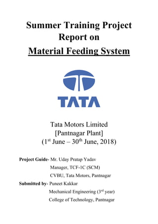 Summer Training Project
Report on
Material Feeding System
Tata Motors Limited
[Pantnagar Plant]
(1st
June – 30th
June, 2018)
Project Guide- Mr. Uday Pratap Yadav
Manager, TCF-1C (SCM)
CVBU, Tata Motors, Pantnagar
Submitted by- Puneet Kakkar
Mechanical Engineering (3rd
year)
College of Technology, Pantnagar
 