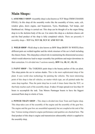 Main Shops:
1. ASSEMBLY SHOP -Assembly shop is also known as TCF Shop (TRIM CHASSIS
FINAL). In this shop all the assembly works like the assembly of trims, seats, ccb,
window glass, doors engine, and Suspension, Tyres, Headlamps, Tail lamps, and
Dashboard etc. fittings is carried out. This shop can be thought of as the organ fitting
shop in to the skeleton body of the car. Car enters this shop as a skeleton chassis cab
and the final product of the shop is fully completed vehicle. There are presently 4
assembly shops – TCF 1A, TCF 1B, TCF 1C AND TCF 1D.
2. WELD SHOP –Weld shop is also known as BIW Shop (BODY IN WHITE).Here
different parts are welded together and the whole structure of the car is built including
the chassis frame. This shop plays critical role in maintaining the dimensional accuracy
which would otherwise lead to major assembly-line problems and major downtimes in
their correction. It is divided into 5 sections namely, BIW 1A, 1B, 1C, 1D, 1E.
3. PAINT SHOP – The TAIKISHA paint shop is the beauty parlors of the car plant.
This shop paints the car in various shades. This is the most sophisticated shop of the
plant. It uses world class technology for painting the vehicles. The most interesting
point of this shop is that all vehicles, no matter which type, are all painted under the
same shop together. Thus the paint shop has to work 4 times faster than the TCF, so
that body reaches each of the assembly shops. It takes 18 steps spread over less than 10
hours to accomplish the task. Tata Motors Pantnagar boasts to have the biggest
atomized Paint shop in whole of Asia.
4. POWER TRAIN SHOP – This shop is divided into Gear Train and Engine shop.
This shop takes care of the assembly of the engine and the assembly of the gear box.
The engine and the gear box are assembled separately but are coupled at the end of the
line. Various testing related to engine performance and qualities are checked here. The
final product of this shop is engine and transmission subassembly which is supplied to
the assembly shop.
 