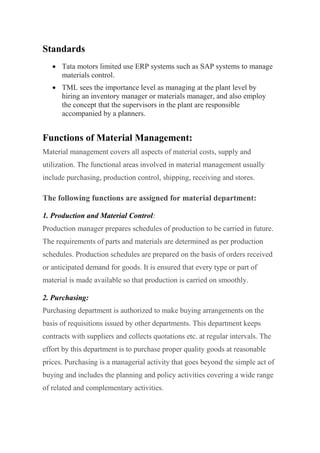 Standards
 Tata motors limited use ERP systems such as SAP systems to manage
materials control.
 TML sees the importance level as managing at the plant level by
hiring an inventory manager or materials manager, and also employ
the concept that the supervisors in the plant are responsible
accompanied by a planners.
Functions of Material Management:
Material management covers all aspects of material costs, supply and
utilization. The functional areas involved in material management usually
include purchasing, production control, shipping, receiving and stores.
The following functions are assigned for material department:
1. Production and Material Control:
Production manager prepares schedules of production to be carried in future.
The requirements of parts and materials are determined as per production
schedules. Production schedules are prepared on the basis of orders received
or anticipated demand for goods. It is ensured that every type or part of
material is made available so that production is carried on smoothly.
2. Purchasing:
Purchasing department is authorized to make buying arrangements on the
basis of requisitions issued by other departments. This department keeps
contracts with suppliers and collects quotations etc. at regular intervals. The
effort by this department is to purchase proper quality goods at reasonable
prices. Purchasing is a managerial activity that goes beyond the simple act of
buying and includes the planning and policy activities covering a wide range
of related and complementary activities.
 