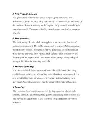 3. Non-Production Stores:
Non-production materials like office supplies, perishable tools and
maintenance, repair and operating supplies are maintained as per the needs of
the business. These stores may not be required daily but their availability in
stores is essential. The non-availability of such stores may lead to stoppage
of work.
4. Transportation:
The transporting of materials from suppliers is an important function of
materials management. The traffic department is responsible for arranging
transportation service. The vehicles may be purchased for the business or
these may be chartered from outside. It all depends upon the quantity and
frequency of buying materials. The purpose is to arrange cheap and quick
transport facilities for incoming materials.
5. Materials Handling:
It is concerned with the movement of materials within a manufacturing
establishment and the cost of handling materials is kept under control. It is
also seen that there are no wastages or losses of materials during their
movement. Special equipment’s may be acquired for material handling.
6. Receiving:
The receiving department is responsible for the unloading of materials,
counting the units, determining their quality and sending them to stores etc.
The purchasing department is also informed about the receipt of various
materials.
 
