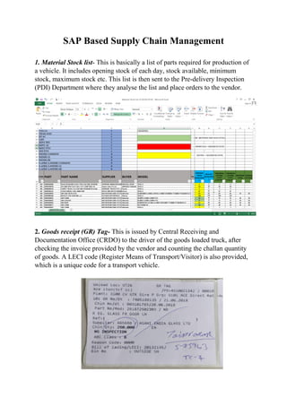 SAP Based Supply Chain Management
1. Material Stock list- This is basically a list of parts required for production of
a vehicle. It includes opening stock of each day, stock available, minimum
stock, maximum stock etc. This list is then sent to the Pre-delivery Inspection
(PDI) Department where they analyse the list and place orders to the vendor.
2. Goods receipt (GR) Tag- This is issued by Central Receiving and
Documentation Office (CRDO) to the driver of the goods loaded truck, after
checking the invoice provided by the vendor and counting the challan quantity
of goods. A LECI code (Register Means of Transport/Visitor) is also provided,
which is a unique code for a transport vehicle.
 