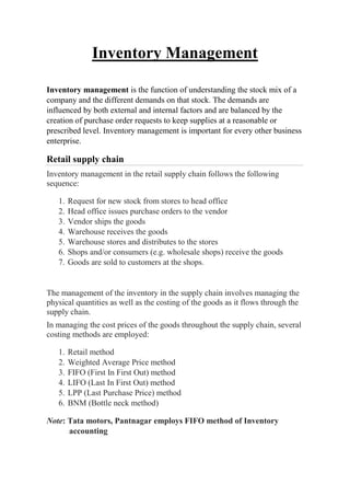 Inventory Management
Inventory management is the function of understanding the stock mix of a
company and the different demands on that stock. The demands are
influenced by both external and internal factors and are balanced by the
creation of purchase order requests to keep supplies at a reasonable or
prescribed level. Inventory management is important for every other business
enterprise.
Retail supply chain
Inventory management in the retail supply chain follows the following
sequence:
1. Request for new stock from stores to head office
2. Head office issues purchase orders to the vendor
3. Vendor ships the goods
4. Warehouse receives the goods
5. Warehouse stores and distributes to the stores
6. Shops and/or consumers (e.g. wholesale shops) receive the goods
7. Goods are sold to customers at the shops.
The management of the inventory in the supply chain involves managing the
physical quantities as well as the costing of the goods as it flows through the
supply chain.
In managing the cost prices of the goods throughout the supply chain, several
costing methods are employed:
1. Retail method
2. Weighted Average Price method
3. FIFO (First In First Out) method
4. LIFO (Last In First Out) method
5. LPP (Last Purchase Price) method
6. BNM (Bottle neck method)
Note: Tata motors, Pantnagar employs FIFO method of Inventory
accounting
 
