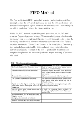 FIFO Method
The first in, first out (FIFO) method of inventory valuation is a cost flow
assumption that the first goods purchased are also the first goods sold. The
FIFO flow concept is a logical one for a business to follow, since selling off
the oldest goods first reduces the risk of obsolescence.
Under the FIFO method, the earliest goods purchased are the first ones
removed from the inventory account. This results in the remaining items in
inventory being accounted for at the most recently incurred costs, so that the
inventory asset recorded on the balance sheet contains costs quite close to
the most recent costs that could be obtained in the marketplace. Conversely,
this method also results in older historical costs being matched against
current revenues and recorded in the cost of goods sold; this means that
the gross margin does not necessarily reflect a proper matching of revenues
and costs.
 