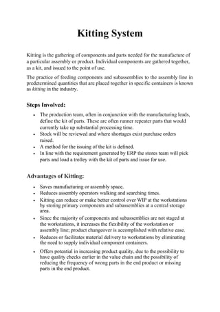 Kitting System
Kitting is the gathering of components and parts needed for the manufacture of
a particular assembly or product. Individual components are gathered together,
as a kit, and issued to the point of use.
The practice of feeding components and subassemblies to the assembly line in
predetermined quantities that are placed together in specific containers is known
as kitting in the industry.
Steps Involved:
 The production team, often in conjunction with the manufacturing leads,
define the kit of parts. These are often runner repeater parts that would
currently take up substantial processing time.
 Stock will be reviewed and where shortages exist purchase orders
raised.
 A method for the issuing of the kit is defined.
 In line with the requirement generated by ERP the stores team will pick
parts and load a trolley with the kit of parts and issue for use.
Advantages of Kitting:
 Saves manufacturing or assembly space. 
 Reduces assembly operators walking and searching times.
 Kitting can reduce or make better control over WIP at the workstations
by storing primary components and subassemblies at a central storage
area. 
 Since the majority of components and subassemblies are not staged at
the workstations, it increases the flexibility of the workstation or
assembly line; product changeover is accomplished with relative ease. 
 Reduces or facilitates material delivery to workstations by eliminating
the need to supply individual component containers. 
 Offers potential in increasing product quality, due to the possibility to
have quality checks earlier in the value chain and the possibility of
reducing the frequency of wrong parts in the end product or missing
parts in the end product. 

 
