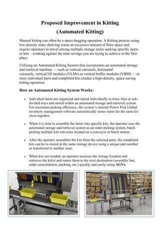 Proposed Improvement in Kitting
(Automated Kitting)
Manual kitting can often be a space-hogging operation. A Kitting process using
low-density static shelving waste an excessive amount of floor space and
require operators to travel among multiple storage aisles seeking specific items
or kits – working against the time savings you are trying to achieve in the first
place.
Utilizing an Automated Kitting System that incorporates an automated storage
and retrieval machine — such as vertical carousels, horizontal
carousels, vertical lift modules (VLMs) or vertical buffer modules (VBM) — to
store individual parts and completed kits creates a high-density, space-saving
kitting operation.
How an Automated Kitting System Works:
 Individual items are organized and stored individually in totes, bins or sub-
divided trays and stored within an automated storage and retrieval system.
For maximum picking efficiency, the system’s internal Power Pick Global
inventory management software automatically stores items for the same kit
close together.
 When it is time to assemble the items into specific kits, the operator uses the
automated storage and retrieval system as an order picking system, batch
picking multiple kits into totes located on a conveyor or batch station.
 After the operator assembles the kits from the selected parts, the completed
kits can be re-stored in the same storage device using a unique part number
or transferred to another zone.
 When kits are needed, an operator accesses the storage location and
retrieves the kit(s) and routes them to the next destination (assembly line,
order consolidation, packing, etc.) quickly and easily using AGVs.
 
