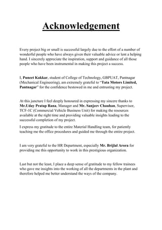Acknowledgement
Every project big or small is successful largely due to the effort of a number of
wonderful people who have always given their valuable advice or lent a helping
hand. I sincerely appreciate the inspiration, support and guidance of all those
people who have been instrumental in making this project a success.
I, Puneet Kakkar, student of College of Technology, GBPUAT, Pantnagar
(Mechanical Engineering), am extremely grateful to “Tata Motors Limited,
Pantnagar” for the confidence bestowed in me and entrusting my project.
At this juncture I feel deeply honoured in expressing my sincere thanks to
Mr.Uday Pratap Rana, Manager and Mr. Sanjeev Chauhan, Supervisor,
TCF-1C (Commercial Vehicle Business Unit) for making the resources
available at the right time and providing valuable insights leading to the
successful completion of my project.
I express my gratitude to the entire Material Handling team, for patiently
teaching me the office procedures and guided me through the entire project.
I am very grateful to the HR Department, especially Mr. Brijlal Arora for
providing me this opportunity to work in this prestigious organization.
Last but not the least, I place a deep sense of gratitude to my fellow trainees
who gave me insights into the working of all the departments in the plant and
therefore helped me better understand the ways of the company.
 