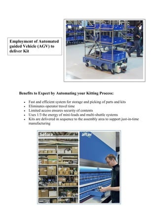 Benefits to Expect by Automating your Kitting Process:
 Fast and efficient system for storage and picking of parts and kits
 Eliminates operator travel time
 Limited access ensures security of contents
 Uses 1/3 the energy of mini-loads and multi-shuttle systems
 Kits are delivered in sequence to the assembly area to support just-in-time
manufacturing
Employment of Automated
guided Vehicle (AGV) to
deliver Kit
 