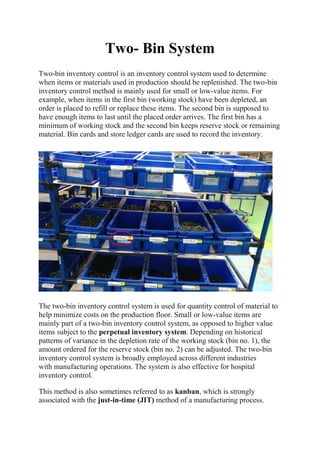 Two- Bin System
Two-bin inventory control is an inventory control system used to determine
when items or materials used in production should be replenished. The two-bin
inventory control method is mainly used for small or low-value items. For
example, when items in the first bin (working stock) have been depleted, an
order is placed to refill or replace these items. The second bin is supposed to
have enough items to last until the placed order arrives. The first bin has a
minimum of working stock and the second bin keeps reserve stock or remaining
material. Bin cards and store ledger cards are used to record the inventory.
The two-bin inventory control system is used for quantity control of material to
help minimize costs on the production floor. Small or low-value items are
mainly part of a two-bin inventory control system, as opposed to higher value
items subject to the perpetual inventory system. Depending on historical
patterns of variance in the depletion rate of the working stock (bin no. 1), the
amount ordered for the reserve stock (bin no. 2) can be adjusted. The two-bin
inventory control system is broadly employed across different industries
with manufacturing operations. The system is also effective for hospital
inventory control.
This method is also sometimes referred to as kanban, which is strongly
associated with the just-in-time (JIT) method of a manufacturing process.
 