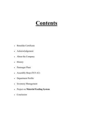 Contents
 Bonafide Certificate
 Acknowledgement
 About the Company
 History
 Pantnagar Plant
 Assembly Shop (TCF-1C)
 Department Profile
 Inventory Management
 Project on Material Feeding System
 Conclusion
 