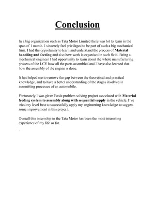 Conclusion
In a big organization such as Tata Motor Limited there was lot to learn in the
span of 1 month. I sincerely feel privileged to be part of such a big mechanical
firm. I had the opportunity to learn and understand the process of Material
handling and feeding and also how work is organised in such field. Being a
mechanical engineer I had opportunity to learn about the whole manufacturing
process of the LCV how all the parts assembled and I have also learned that
how the assembly of the engine is done.
It has helped me to remove the gap between the theoretical and practical
knowledge, and to have a better understanding of the stages involved in
assembling processes of an automobile.
Fortunately I was given Basic problem solving project associated with Material
feeding system to assembly along with sequential supply in the vehicle. I’ve
tried my level best to successfully apply my engineering knowledge to suggest
some improvement in this project.
Overall this internship in the Tata Motor has been the most interesting
experience of my life so far.
.
 