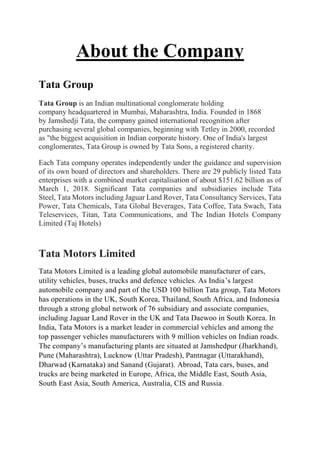 About the Company
Tata Group
Tata Group is an Indian multinational conglomerate holding
company headquartered in Mumbai, Maharashtra, India. Founded in 1868
by Jamshedji Tata, the company gained international recognition after
purchasing several global companies, beginning with Tetley in 2000, recorded
as "the biggest acquisition in Indian corporate history. One of India's largest
conglomerates, Tata Group is owned by Tata Sons, a registered charity.
Each Tata company operates independently under the guidance and supervision
of its own board of directors and shareholders. There are 29 publicly listed Tata
enterprises with a combined market capitalisation of about $151.62 billion as of
March 1, 2018. Significant Tata companies and subsidiaries include Tata
Steel, Tata Motors including Jaguar Land Rover, Tata Consultancy Services, Tata
Power, Tata Chemicals, Tata Global Beverages, Tata Coffee, Tata Swach, Tata
Teleservices, Titan, Tata Communications, and The Indian Hotels Company
Limited (Taj Hotels)
Tata Motors Limited
Tata Motors Limited is a leading global automobile manufacturer of cars,
utility vehicles, buses, trucks and defence vehicles. As India’s largest
automobile company and part of the USD 100 billion Tata group, Tata Motors
has operations in the UK, South Korea, Thailand, South Africa, and Indonesia
through a strong global network of 76 subsidiary and associate companies,
including Jaguar Land Rover in the UK and Tata Daewoo in South Korea. In
India, Tata Motors is a market leader in commercial vehicles and among the
top passenger vehicles manufacturers with 9 million vehicles on Indian roads.
The company’s manufacturing plants are situated at Jamshedpur (Jharkhand),
Pune (Maharashtra), Lucknow (Uttar Pradesh), Pantnagar (Uttarakhand),
Dharwad (Karnataka) and Sanand (Gujarat). Abroad, Tata cars, buses, and
trucks are being marketed in Europe, Africa, the Middle East, South Asia,
South East Asia, South America, Australia, CIS and Russia.
 