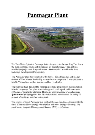 Pantnagar Plant
The Tata Motors' plant at Pantnagar is the site where the best-selling Tata Ace -
the mini one-tonne truck, and its variants are manufactured. The plant is a
world-class project that is spread across 1,000 acres in Uttarakhand's State
Industrial Development Corporation.
The Pantnagar plant has been built with state-of-the-art facilities and is a key
enabler of Tata Motors' leadership in the mini-truck segment. It also produces a
few SUV models as well as medium and heavy vehicles.
The plant has been designed to enhance speed and efficiency in manufacturing.
It is the company's first plant with an integrated vendor park, which occupies
337 acres of the plant's total area. This helps keep inventory low and ensures
'just-in-time' (JIT) supplies. The 73 vendors based here account for nearly 75
percent of the items supplied to the plant.
The general office at Pantnagar is a gold-rated green building, a testament to the
unit's efforts to reduce energy consumption and boost energy efficiency. The
plant has an Integrated Management System (IMS) certification.
 