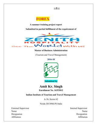 ::1::
FOREX
A summer training project report
Submitted in partial fulfillment of the requirement of
Master of Business Administration
(Tourism and Travel Management)
2016-18
Submitted by
Amit Kr. Singh
Enrollment No. 16353012
Indian Institute of Tourism and Travel Management
A-36, Sector 62
Noida 201309(UP) India
External Supervisor Internal Supervisor
Name Name
Designation Designation
Affiliation Affiliation
 