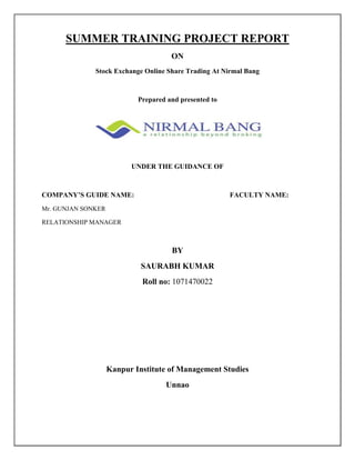 SUMMER TRAINING PROJECT REPORT<br />ON<br />Stock Exchange Online Share Trading At Nirmal Bang<br />Prepared and presented to<br />UNDER THE GUIDANCE OF<br />COMPANY’S GUIDE NAME:FACULTY NAME:<br />Mr. GUNJAN SONKER<br />RELATIONSHIP MANAGER<br />BY<br />SAURABH KUMAR<br />Roll no: 1071470022<br />Kanpur Institute of Management Studies<br />Unnao<br />ACKNOWLEDGEMENT:<br />I am neither a research expert nor a trend spotter; I am a management student with foundation of management principles and theories, who is curious about various sectors and its latest happenings.<br />Definitely, I can’t ignore the technology, with internet as the backbone and those search engines which helped me in building up this research project.<br />To being with, I am obliged to Mr. KISHORE BANG and Mr. DILIP BANG (Managing Director’s Nirmal Bang Securities (PVT) Ltd).who allotted me this interesting topic and with out whose guidance and constructive criticism this repot might have not been completed .I would like to thank Broker, Agents franchise owners and individuals. I appreciate for their cooperation and contributions for helping me in making project factual and information.<br />I would like to express my heart full gratitude to Mr. GUNJAN SONKER (Relationship Manager), NIRMAL BANG SECURITIES (PVT) LTD. Who helped me in sharpening my thinking by cheerfully providing challenging comments and questions. Without the individuals have provided, this project would have lost much of its refreshing realism. I’m also thankful to the management & all employees of NIRMAL BANG SECURITIES LTD.<br />I also express my gratitude to Mr. (Director), Mr.(H.O.D) and ALL FACULTY MEMBERS OF   MBA DEPARTMENT OF KANPUR INSTITUTE OF MANAGEMENT STUDIES, UNNAO who have been instrumental in making this report useful one.<br />Lastly, I would like to thanks to the ALMIGHTY and my parents for their moral and financial support and my colleagues with whom I shared my dad-to-day experiences and received lots off suggestions that improved my work quality.<br />SAURABH KUMAR<br />MBA<br />PREFACES:<br />In the economy for tightening Business nuts and bolt of any company industries or enterprises it is necessary to measure it market position in a certain time interval with ever changing theories and the concept of market.<br /> For this assessment we need the robust methodology of survey. Although surveys does not reveal the absolute solution of any objectives, but it provides the inclination towards a good output.<br />Nirmal Bang a good share trading company in Indian market. In this project we compare the future of this company. Find the awareness level, market potential of this company etc.<br />The preparation of this report provides you great pleasure in releasing our work and market experiences in few pages which shows overall and experienced knowledge and the practical approach about the style of a professional and thing which we found various affecting to our marketing and product image.<br />The project termed as “stock Exchange & Online share Trading at Nirmal Bang” has made an effort to find out the issues concerning with the NIRMAL BANG SECURITIES PVT LTD.<br />TABLE OF CONTENT:<br />Title page1-1<br />Certification from organization<br />Certification from project guide<br />Acknowledgement 2-2<br />Prefaces3-3<br />Executive summary<br />         Topic6-6<br />         Brief introduction7-8<br />         Research methodology9-9<br />         Finding & suggestion10-10<br />Industry profile & company profile11-13<br />        Names of stock exchanges14-15<br />On line share trading in India16-18<br />Stock market19-20<br />Market participants21-21<br />History22-23<br />Importance of stock market24-36<br />Company profile37-43<br />Products and services44-51<br />Taxation for Indian resident52-54<br />Demat services55-58<br />Mandatory document for account opening59-65<br />Investor’s rights and obligation66-71<br />Terms and condition72-83<br />Internet trading agreement84-98<br />Services management of Nirmal Bang99-101<br />Research methodology102-105<br />Analysis106-111<br />Finding and recommendation112-111<br />Limitation115-115<br />Bibliography116-116<br />    <br />EXECUTIVE SUMMARY:<br />TOPIC: “STOCK EXCHANGE & ONLINE SHARE TRADING AT NIRNAM BANG”<br />The present repot is prepared for the partial of M.B.A and as a part of curriculum. The survey is an attempt to determine and “STOCK EXCHANGE & ONLINE SHARE TRADING AT NIRMAL BANG SECURITIES PVT.  Ltd.” To pursue research area are Lucknow was chosen where the survey conducted through personnel interview.<br />The data collection is an analyzed and some practical tools were applied to get inferences from the survey. The results are printed in the graphs and diagrams.<br />The conclusion is that Nirmal Bang securities Pvt Ltd. In India in good condition.<br />The research report has two sections in its first section company and industry profile is given, where as second Research Methodology is given which includes samples design, analysis on sample and presentation is in the form of diagram and charts.<br />Finally some suggestions with respect to the survey for the future improvement is given to improve the survey because their competitors have also taken up the surveys.<br />At the end of the report limitations, SWOT analysis, conclusion of the research and Appendix which includes questionnaire and the list of the city where the Sriram insight share brokers Ltd are running. Last there is Bibliography, FAQ, and Glossary that has the technical terms of the report.<br />Objectives of study:<br />,[object Object]
