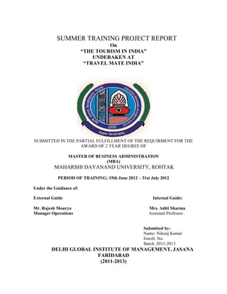 SUMMER TRAINING PROJECT REPORT
On
“THE TOURISM IN INDIA”
UNDERAKEN AT
“TRAVEL MATE INDIA”
SUBMITTED IN THE PARTIAL FULFILLMENT OF THE REQUIRMENT FOR THE
AWARD OF 2 YEAR DEGREE OF
MASTER OF BUSINESS ADMINISTRATION
(MBA)
MAHARSHI DAYANAND UNIVERSITY, ROHTAK
PERIOD OF TRAINING: 15th June 2012 – 31st July 2012
Under the Guidance of:
External Guide Internal Guide:
Mr. Rajesh Mourya Mrs. Aditi Sharma
Manager Operations Assistant Professor
Submitted by:
Name: Nikunj Kamal
Enroll. No:
Batch: 2011-2013
DELHI GLOBAL INSTITUTE OF MANAGEMENT, JASANA
FARIDABAD
(2011-2013)
 