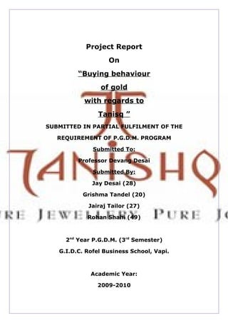 Project Report
                   On
         “Buying behaviour
                 of gold
           with regards to
                Tanisq ”
SUBMITTED IN PARTIAL FULFILMENT OF THE

   REQUIREMENT OF P.G.D.M. PROGRAM

              Submitted To:

         Professor Devang Desai

              Submitted By:

              Jay Desai (28)

           Grishma Tandel (20)

            Jairaj Tailor (27)

            Rohan Shahi (49)



     2nd Year P.G.D.M. (3rd Semester)

   G.I.D.C. Rofel Business School, Vapi.



             Academic Year:

               2009-2010
 