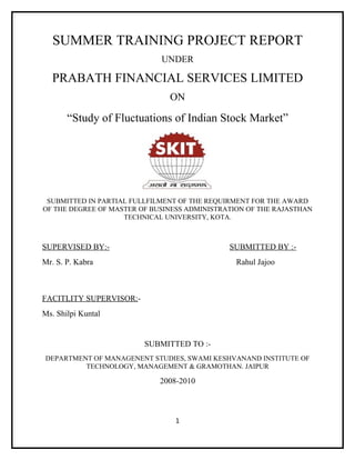 SUMMER TRAINING PROJECT REPORT
                             UNDER

  PRABATH FINANCIAL SERVICES LIMITED
                               ON

       “Study of Fluctuations of Indian Stock Market”




 SUBMITTED IN PARTIAL FULLFILMENT OF THE REQUIRMENT FOR THE AWARD
OF THE DEGREE OF MASTER OF BUSINESS ADMINISTRATION OF THE RAJASTHAN
                    TECHNICAL UNIVERSITY, KOTA.



SUPERVISED BY:-                               SUBMITTED BY :-
Mr. S. P. Kabra                                 Rahul Jajoo



FACITLITY SUPERVISOR:-
Ms. Shilpi Kuntal


                         SUBMITTED TO :-
DEPARTMENT OF MANAGENENT STUDIES, SWAMI KESHVANAND INSTITUTE OF
         TECHNOLOGY, MANAGEMENT & GRAMOTHAN. JAIPUR

                             2008-2010



                                1
 