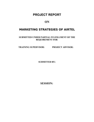 PROJECT REPORT

                       ON

MARKETING STRATEGIES OF AIRTEL

SUBMITTED UNDER PARTIAL FULFILLMENT OF THE
            REQUIREMENT FOR


TRAINING SUPERVISOR:        PROJECT ADVISOR:




               SUBMITTED BY:




                SESSION:
 
