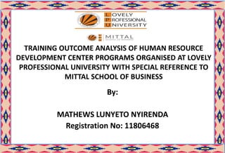 TRAINING OUTCOME ANALYSIS OF HUMAN RESOURCE
DEVELOPMENT CENTER PROGRAMS ORGANISED AT LOVELY
PROFESSIONAL UNIVERSITY WITH SPECIAL REFERENCE TO
MITTAL SCHOOL OF BUSINESS
By:
MATHEWS LUNYETO NYIRENDA
Registration No: 11806468
 