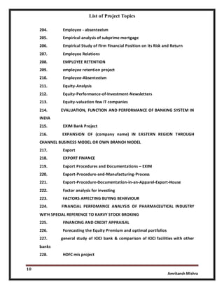 List of Project Topics
10
Amritansh Mishra
204. Employee - absenteeism
205. Empirical analysis of subprime mortgage
206. Empirical Study of Firm Financial Position on its Risk and Return
207. Employee Relations
208. EMPLOYEE RETENTION
209. employee retention project
210. Employee-Absenteeism
211. Equity-Analysis
212. Equity-Performance-of-Investment-Newsletters
213. Equity-valuation few IT companies
214. EVALUATION, FUNCTION AND PERFORMANCE OF BANKING SYSTEM IN
INDIA
215. EXIM Bank Project
216. EXPANSION OF (company name) IN EASTERN REGION THROUGH
CHANNEL BUSINESS MODEL OR OWN BRANCH MODEL
217. Export
218. EXPORT FINANCE
219. Export Procedures and Documentations – EXIM
220. Export-Procedure-and-Manufacturing-Process
221. Export-Procedure-Documentation-in-an-Apparel-Export-House
222. Factor analysis for investing
223. FACTORS AFFECTING BUYING BEHAVIOUR
224. FINANCIAL PERFOMANCE ANALYSIS OF PHARMACEUTICAL INDUSTRY
WITH SPECIAL REFERENCE TO KARVY STOCK BROKING
225. FINANCING AND CREDIT APPRAISAL
226. Forecasting the Equity Premium and optimal portfolios
227. general study of ICICI bank & comparison of ICICI facilities with other
banks
228. HDFC mis project
 
