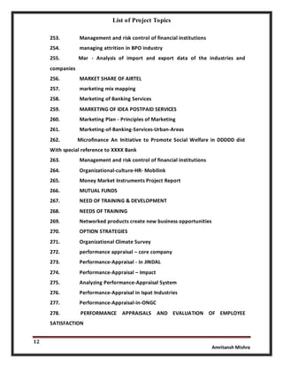 List of Project Topics
12
Amritansh Mishra
253. Management and risk control of financial institutions
254. managing attrition in BPO industry
255. Mar - Analysis of import and export data of the industries and
companies
256. MARKET SHARE OF AIRTEL
257. marketing mix mapping
258. Marketing of Banking Services
259. MARKETING OF IDEA POSTPAID SERVICES
260. Marketing Plan - Principles of Marketing
261. Marketing-of-Banking-Services-Urban-Areas
262. Microfinance An Initiative to Promote Social Welfare in DDDDD dist
With special reference to XXXX Bank
263. Management and risk control of financial institutions
264. Organizational-culture-HR- Mobilink
265. Money Market Instruments Project Report
266. MUTUAL FUNDS
267. NEED OF TRAINING & DEVELOPMENT
268. NEEDS OF TRAINING
269. Networked products create new business opportunities
270. OPTION STRATEGIES
271. Organizational Climate Survey
272. performance appraisal – core company
273. Performance-Appraisal - in JINDAL
274. Performance-Appraisal – Impact
275. Analyzing Performance-Appraisal System
276. Performance-Appraisal in Ispat Industries
277. Performance-Appraisal-in-ONGC
278. PERFORMANCE APPRAISALS AND EVALUATION OF EMPLOYEE
SATISFACTION
 