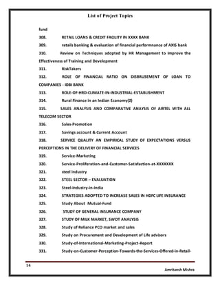 List of Project Topics
14
Amritansh Mishra
fund
308. RETAIL LOANS & CREDIT FACILITY IN XXXX BANK
309. retails banking & evaluation of financial performnance of AXIS bank
310. Review on Techniques adopted by HR Management to Improve the
Effectiveness of Training and Development
311. RiskTakers
312. ROLE OF FINANCIAL RATIO ON DISBRUSEMENT OF LOAN TO
COMPANIES - IDBI BANK
313. ROLE-OF-HRD-CLIMATE-IN-INDUSTRIAL-ESTABLISHMENT
314. Rural Finance in an Indian Economy(2)
315. SALES ANALYSIS AND COMPARATIVE ANAYSIS OF AIRTEL WITH ALL
TELECOM SECTOR
316. Sales-Promotion
317. Savings account & Current Account
318. SERVICE QUALITY AN EMPIRICAL STUDY OF EXPECTATIONS VERSUS
PERCEPTIONS IN THE DELIVERY OF FINANCIAL SERVICES
319. Service-Marketing
320. Service-Proliferation-and-Customer-Satisfaction-at-XXXXXXX
321. steel industry
322. STEEL SECTOR – EVALUATION
323. Steel-Industry-in-India
324. STRATEGIES ADOPTED TO INCREASE SALES IN HDFC LIFE INSURANCE
325. Study About Mutual-Fund
326. STUDY OF GENERAL INSURANCE COMPANY
327. STUDY OF MILK MARKET, SWOT ANALYSIS
328. Study of Reliance PCO market and sales
329. Study on Procurement and Development of Life advisors
330. Study-of-International-Marketing-Project-Report
331. Study-on-Customer-Perception-Towards-the-Services-Offered-in-Retail-
 