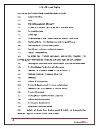 List of Project Topics
15
Amritansh Mishra
Banking-by-South-Indian-Bank-Vennikulam-Branch-Kerala
332. Subprime lending
333. T & D
334. TECHNICAL ANALYSIS OF EQUITY
335. TECHNICAL ANALYSIS OF S&PCNX NIFTY INDEX IN INDIA
336. Technical-Analysis
337. textile mgt.
338. the knowledge of Risk Tolerance that an Investor can handle
339. The Risk of Beta – Investor Learning and Prospect Theory
340. The-Returns-to-Currency-Speculation
341. The-risk-perceptions-of-individual-investors
342. Thesis-on-Idea-Markets
343. TO ASSES THE PERCUED CUSTOMER SATISFATION TOWARDS THE
SERVICE QUALITY PROVIDED BY THE LIC BY USING THE TOOL OF GAP ANALYSIS
344. To study the various financial opportunities available for investment
345. Tracking Mutual Fund Scheme Performance
346. TRADING ON EQUITY IN XXXXX SECURITIES LIMITED
347. TRADING THROUGH TECHNICAL ANALYSIS
348. TRAINING
349. training & development
350. Training & Development in Sahara India Pariwar
351. TRAINING AND DEVLOPMENT in relinace money
352. Training HR-project
353. Training Needs Identification of Associates
354. training-and-development
355. Training-and-Development
356. understand-the-Brand-Recall
357. Validity of Capital Asset Pricing Model & Stability of Systematic Risk
(Beta) An Empirical Study on Indian Stock Market
 