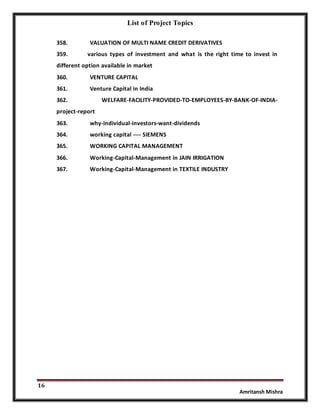 List of Project Topics
16
Amritansh Mishra
358. VALUATION OF MULTI NAME CREDIT DERIVATIVES
359. various types of investment and what is the right time to invest in
different option available in market
360. VENTURE CAPITAL
361. Venture Capital in India
362. WELFARE-FACILITY-PROVIDED-TO-EMPLOYEES-BY-BANK-OF-INDIA-
project-report
363. why-individual-investors-want-dividends
364. working capital ---- SIEMENS
365. WORKING CAPITAL MANAGEMENT
366. Working-Capital-Management in JAIN IRRIGATION
367. Working-Capital-Management in TEXTILE INDUSTRY
 