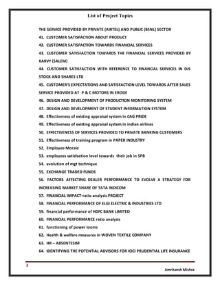 List of Project Topics
3
Amritansh Mishra
THE SERVICE PROVIDED BY PRIVATE (AIRTEL) AND PUBLIC (BSNL) SECTOR
41. CUSTOMER SATISFACTION ABOUT PRODUCT
42. CUSTOMER SATISFACTION TOWARDS FINANCIAL SERVICES
43. CUSTOMER SATISFACTION TOWARDS THE FINANCIAL SERVICES PROVIDED BY
KARVY (SALEM)
44. CUSTOMER SATISFACTION WITH REFERENCE TO FINANCIAL SERVICES IN DJS
STOCK AND SHARES LTD
45. CUSTOMER’S EXPECTATIONS AND SATISFACTION LEVEL TOWARDS AFTER SALES
SERVICE PROVIDED AT P & C MOTORS IN ERODE
46. DESIGN AND DEVELOPMENT OF PRODUCTION MONITORING SYSTEM
47. DESIGN AND DEVELOPMENT OF STUDENT INFORMATION SYSTEM
48. Effectiveness of existing appraisal system in CAG PRIDE
49. Effectiveness of existing appraisal system in indian airlines
50. EFFECTIVENESS OF SERVICES PROVIDED TO PRIVATE BANKING CUSTOMERS
51. Effectiveness of training program in PAPER INDUSTRY
52. Employee Morale
53. employees satisfaction level towards their job in SPB
54. evolution of mgt technique
55. EXCHANGE TRADED FUNDS
56. FACTORS AFFECTING DEALER PERFORMANCE TO EVOLVE A STRATEGY FOR
INCREASING MARKET SHARE OF TATA INDICOM
57. FINANCIAL IMPACT-ratio analysis PROJECT
58. FINANCIAL PERFORMANCE OF ELGI ELECTRIC & INDUSTRIES LTD
59. financial performance of HDFC BANK LIMITED
60. FINANCIAL PERFORMANCE ratio analysis
61. functioning of power looms
62. Health & welfare measures in WOVEN TEXTILE COMPANY
63. HR – ABSENTESIM
64. IDENTIFYING THE POTENTIAL ADVISORS FOR ICICI PRUDENTIAL LIFE INSURANCE
 