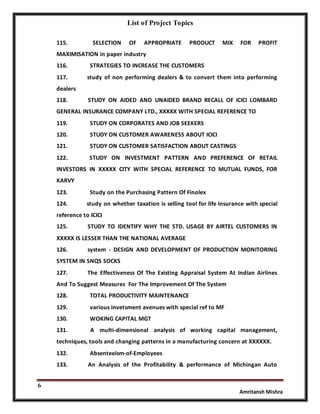 List of Project Topics
6
Amritansh Mishra
115. SELECTION OF APPROPRIATE PRODUCT MIX FOR PROFIT
MAXIMISATION in paper industry
116. STRATEGIES TO INCREASE THE CUSTOMERS
117. study of non performing dealers & to convert them into performing
dealers
118. STUDY ON AIDED AND UNAIDED BRAND RECALL OF ICICI LOMBARD
GENERAL INSURANCE COMPANY LTD., XXXXX WITH SPECIAL REFERENCE TO
119. STUDY ON CORPORATES AND JOB SEEKERS
120. STUDY ON CUSTOMER AWARENESS ABOUT ICICI
121. STUDY ON CUSTOMER SATISFACTION ABOUT CASTINGS
122. STUDY ON INVESTMENT PATTERN AND PREFERENCE OF RETAIL
INVESTORS IN XXXXX CITY WITH SPECIAL REFERENCE TO MUTUAL FUNDS, FOR
KARVY
123. Study on the Purchasing Pattern Of Finolex
124. study on whether taxation is selling tool for life insurance with special
reference to ICICI
125. STUDY TO IDENTIFY WHY THE STD. USAGE BY AIRTEL CUSTOMERS IN
XXXXX IS LESSER THAN THE NATIONAL AVERAGE
126. system - DESIGN AND DEVELOPMENT OF PRODUCTION MONITORING
SYSTEM IN SNQS SOCKS
127. The Effectiveness Of The Existing Appraisal System At Indian Airlines
And To Suggest Measures For The Improvement Of The System
128. TOTAL PRODUCTIVITY MAINTENANCE
129. various invetsment avenues with special ref to MF
130. WOKING CAPITAL MGT
131. A multi-dimensional analysis of working capital management,
techniques, tools and changing patterns in a manufacturing concern at XXXXXX.
132. Absenteeism-of-Employees
133. An Analysis of the Profitability & performance of Michingan Auto
 