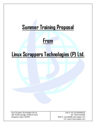 Summer Training Proposal

                                        From

Linux Scrappers Technologies (P) Ltd.




Linux Scrappers Technologies (P) Ltd.                     Call to: +91 141 4025091(O)
169, Prathviraj Nagar, Maharani Farm,                              +91 7742371525(M)
Durgapura, Jaipur-302018                       Mail to: saurabh@linuxscrappers.com
                                                        Url: www.linuxscrappers.com
 