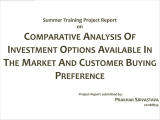 Summer Training Project Report
                     on

     COMPARATIVE ANALYSIS OF
 INVESTMENT OPTIONS AVAILABLE IN
THE MARKET AND CUSTOMER BUYING
          PREFERENCE
                      Project Report submitted by:
                                             PRAKHAR SRIVASTAVA
                                                        2011MB34
 